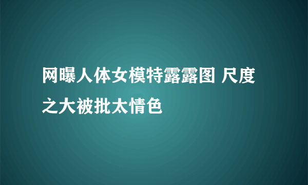 网曝人体女模特露露图 尺度之大被批太情色