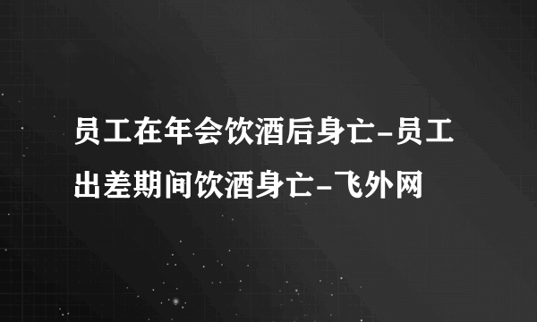 员工在年会饮酒后身亡-员工出差期间饮酒身亡-飞外网