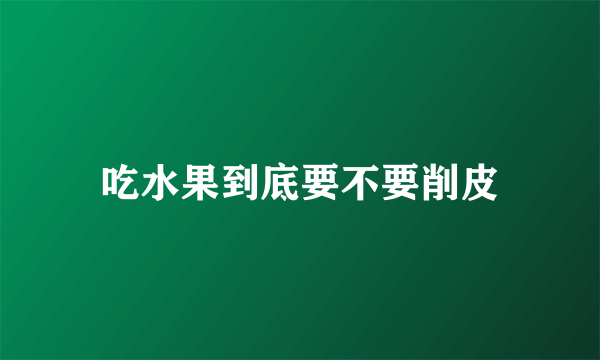 吃水果到底要不要削皮