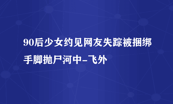 90后少女约见网友失踪被捆绑手脚抛尸河中-飞外