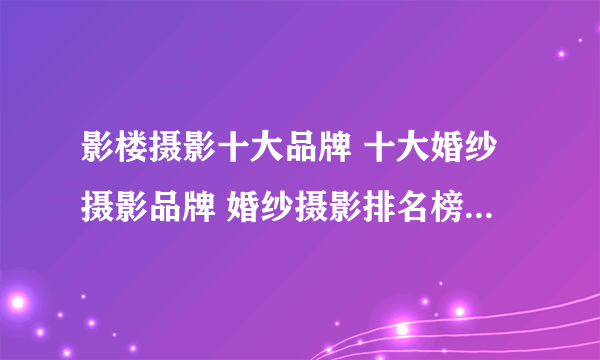 影楼摄影十大品牌 十大婚纱摄影品牌 婚纱摄影排名榜【最新排行】