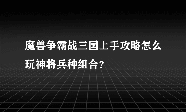 魔兽争霸战三国上手攻略怎么玩神将兵种组合？