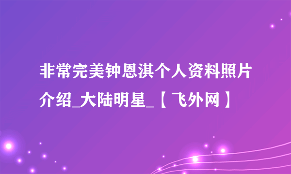 非常完美钟恩淇个人资料照片介绍_大陆明星_【飞外网】