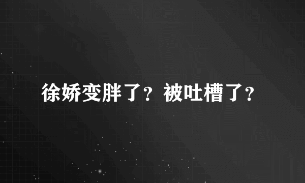 徐娇变胖了？被吐槽了？