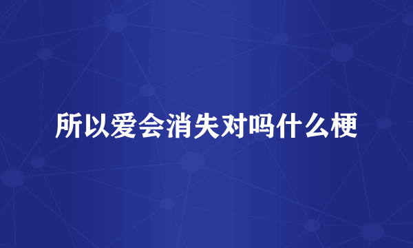 所以爱会消失对吗什么梗