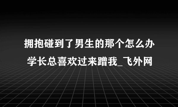 拥抱碰到了男生的那个怎么办 学长总喜欢过来蹭我_飞外网