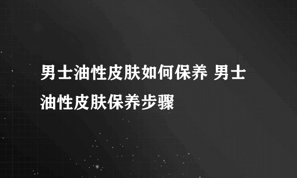 男士油性皮肤如何保养 男士油性皮肤保养步骤