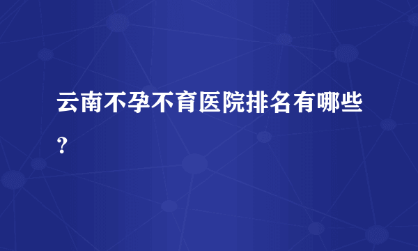 云南不孕不育医院排名有哪些？