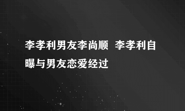 李孝利男友李尚顺  李孝利自曝与男友恋爱经过