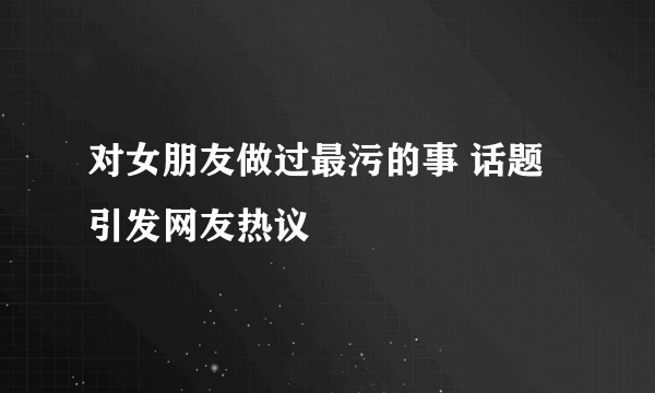 对女朋友做过最污的事 话题引发网友热议