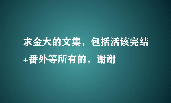 求金大的文集，包括活该完结+番外等所有的，谢谢