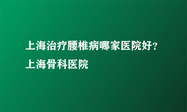 上海治疗腰椎病哪家医院好？上海骨科医院