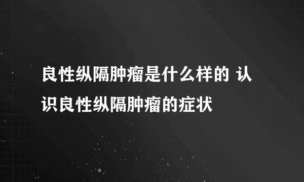 良性纵隔肿瘤是什么样的 认识良性纵隔肿瘤的症状