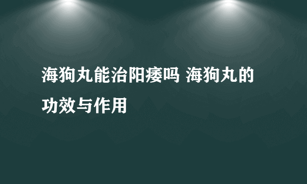 海狗丸能治阳痿吗 海狗丸的功效与作用