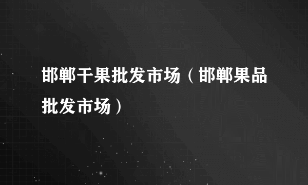 邯郸干果批发市场（邯郸果品批发市场）