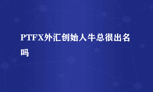 PTFX外汇创始人牛总很出名吗