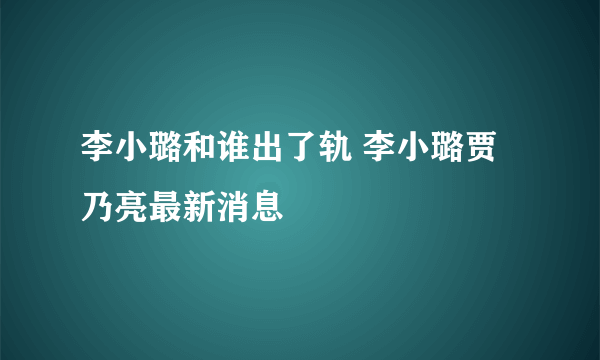 李小璐和谁出了轨 李小璐贾乃亮最新消息