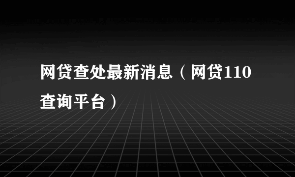 网贷查处最新消息（网贷110查询平台）