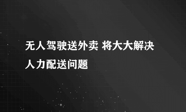 无人驾驶送外卖 将大大解决人力配送问题