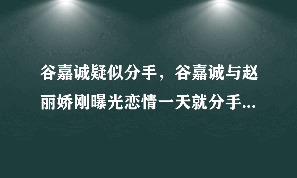 谷嘉诚疑似分手，谷嘉诚与赵丽娇刚曝光恋情一天就分手是怎么回事-飞外网