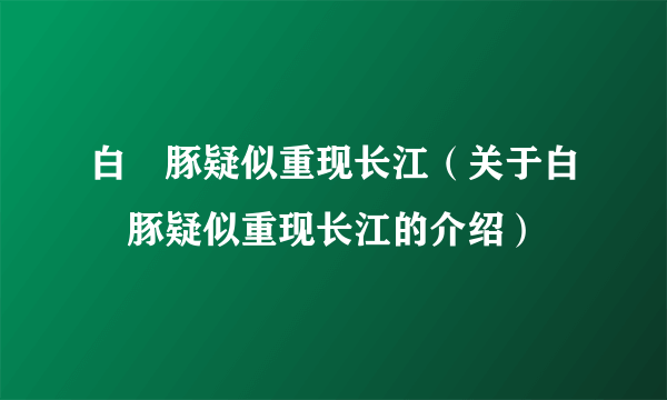 白鱀豚疑似重现长江（关于白鱀豚疑似重现长江的介绍）