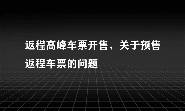 返程高峰车票开售，关于预售返程车票的问题