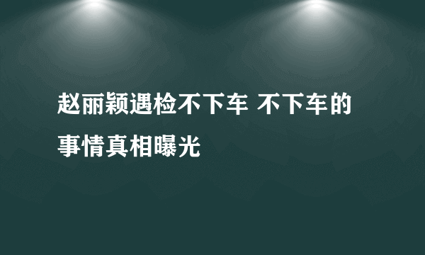 赵丽颖遇检不下车 不下车的事情真相曝光