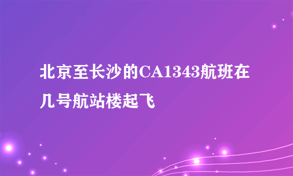 北京至长沙的CA1343航班在几号航站楼起飞