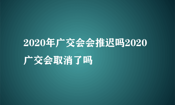 2020年广交会会推迟吗2020广交会取消了吗