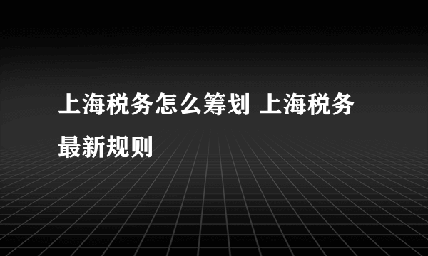 上海税务怎么筹划 上海税务最新规则