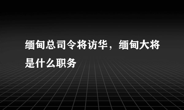 缅甸总司令将访华，缅甸大将是什么职务