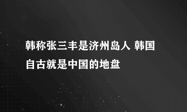 韩称张三丰是济州岛人 韩国自古就是中国的地盘