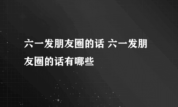 六一发朋友圈的话 六一发朋友圈的话有哪些