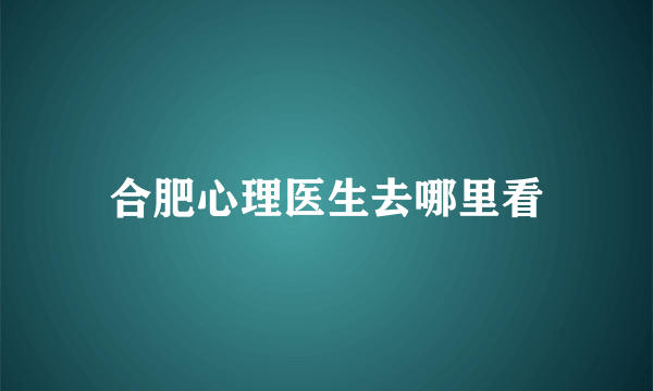 合肥心理医生去哪里看