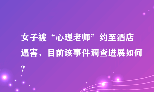 女子被“心理老师”约至酒店遇害，目前该事件调查进展如何？