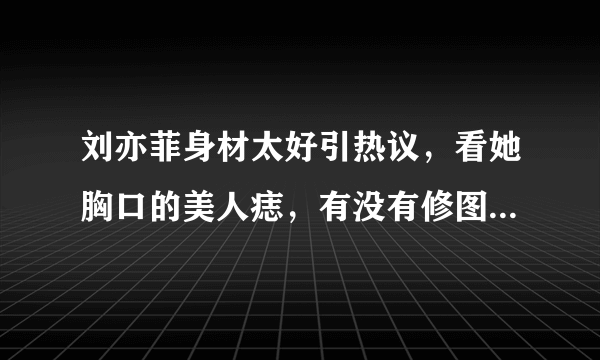 刘亦菲身材太好引热议，看她胸口的美人痣，有没有修图一目了然