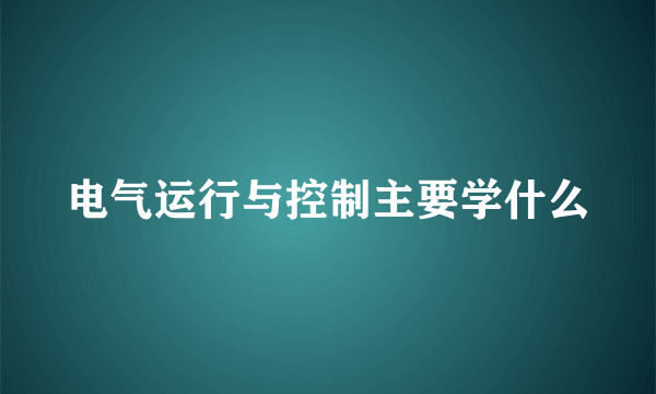 电气运行与控制主要学什么