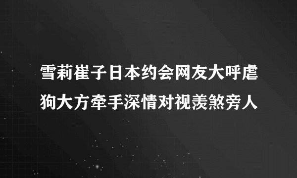 雪莉崔子日本约会网友大呼虐狗大方牵手深情对视羡煞旁人