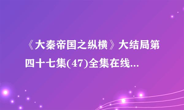 《大秦帝国之纵横》大结局第四十七集(47)全集在线观看/下载地址哪里可以有！