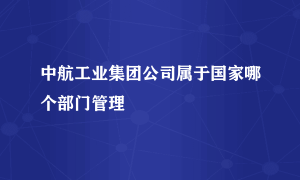 中航工业集团公司属于国家哪个部门管理