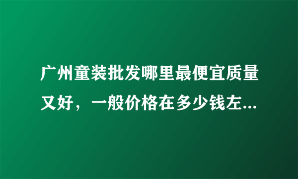 广州童装批发哪里最便宜质量又好，一般价格在多少钱左右呢，那个童装新开的在那个位置呢，谢谢！