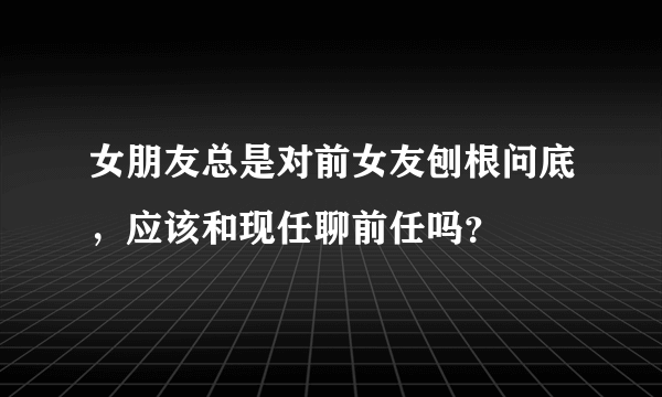 女朋友总是对前女友刨根问底，应该和现任聊前任吗？