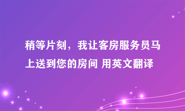 稍等片刻，我让客房服务员马上送到您的房间 用英文翻译