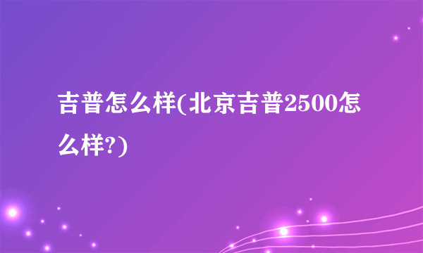 吉普怎么样(北京吉普2500怎么样?)