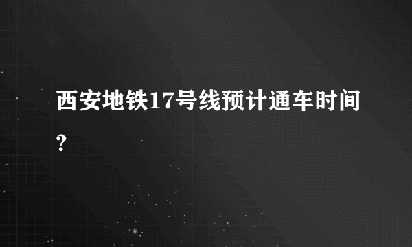 西安地铁17号线预计通车时间？