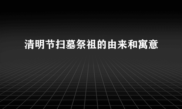 清明节扫墓祭祖的由来和寓意