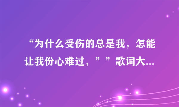 “为什么受伤的总是我，怎能让我份心难过，””歌词大概是这样 谁知不知道这什么哥啊