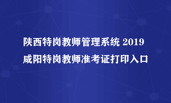 陕西特岗教师管理系统 2019咸阳特岗教师准考证打印入口