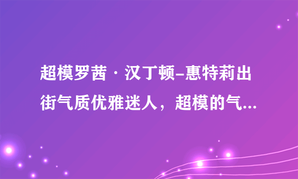 超模罗茜·汉丁顿-惠特莉出街气质优雅迷人，超模的气质都是如何练就的？