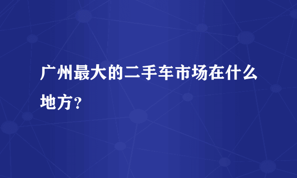 广州最大的二手车市场在什么地方？